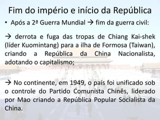 Fim do império e início da República
• Após a 2ª Guerra Mundial  fim da guerra civil:
 derrota e fuga das tropas de Chiang Kai-shek
(líder Kuomintang) para a ilha de Formosa (Taiwan),
criando a República da China Nacionalista,
adotando o capitalismo;

 No continente, em 1949, o país foi unificado sob
o controle do Partido Comunista Chinês, liderado
por Mao criando a República Popular Socialista da
China.
 