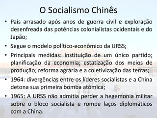 O Socialismo Chinês
• País arrasado após anos de guerra civil e exploração
  desenfreada das potências colonialistas ocidentais e do
  Japão;
• Segue o modelo político-econômico da URSS;
• Principais medidas: instituição de um único partido;
  planificação da economia; estatização dos meios de
  produção; reforma agrária e a coletivização das terras;
• 1964: divergências entre os líderes socialistas e a China
  detona sua primeira bomba atômica;
• 1965: A URSS não admitia perder a hegemonia militar
  sobre o bloco socialista e rompe laços diplomáticos
  com a China.
 