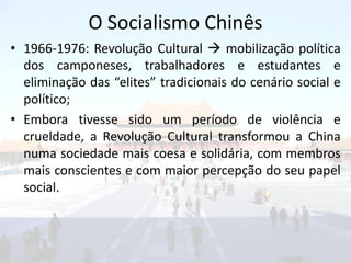 O Socialismo Chinês
• 1966-1976: Revolução Cultural  mobilização política
  dos camponeses, trabalhadores e estudantes e
  eliminação das “elites” tradicionais do cenário social e
  político;
• Embora tivesse sido um período de violência e
  crueldade, a Revolução Cultural transformou a China
  numa sociedade mais coesa e solidária, com membros
  mais conscientes e com maior percepção do seu papel
  social.
 