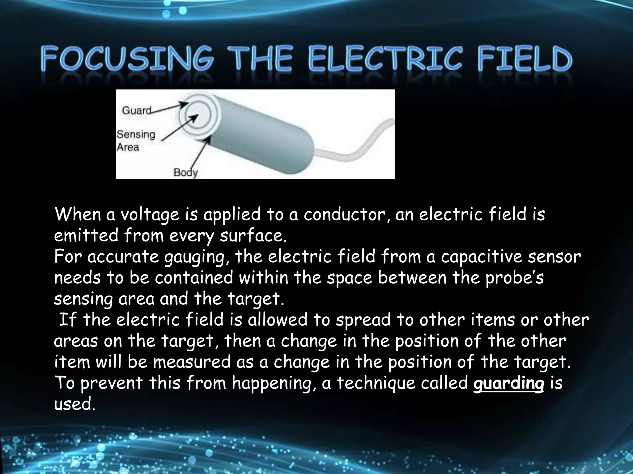 When a voltage is applied to a conductor, an electric field is
emitted from every surface.
For accurate gauging, the electric field from a capacitive sensor
needs to be contained within the space between the probe’s
sensing area and the target.
If the electric field is allowed to spread to other items or other
areas on the target, then a change in the position of the other
item will be measured as a change in the position of the target.
To prevent this from happening, a technique called guarding is
used.
 