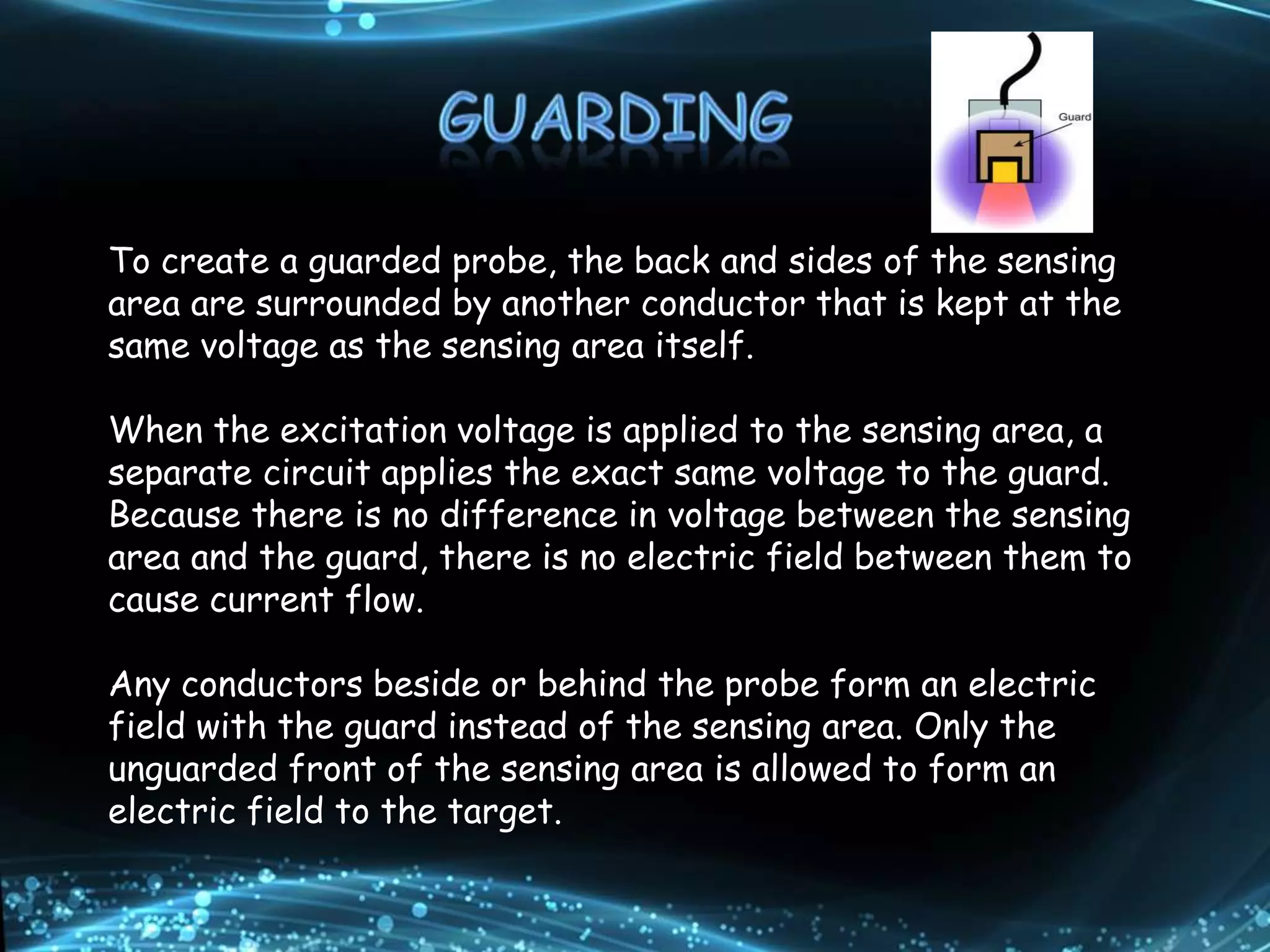 To create a guarded probe, the back and sides of the sensing
area are surrounded by another conductor that is kept at the
same voltage as the sensing area itself.
When the excitation voltage is applied to the sensing area, a
separate circuit applies the exact same voltage to the guard.
Because there is no difference in voltage between the sensing
area and the guard, there is no electric field between them to
cause current flow.
Any conductors beside or behind the probe form an electric
field with the guard instead of the sensing area. Only the
unguarded front of the sensing area is allowed to form an
electric field to the target.
 