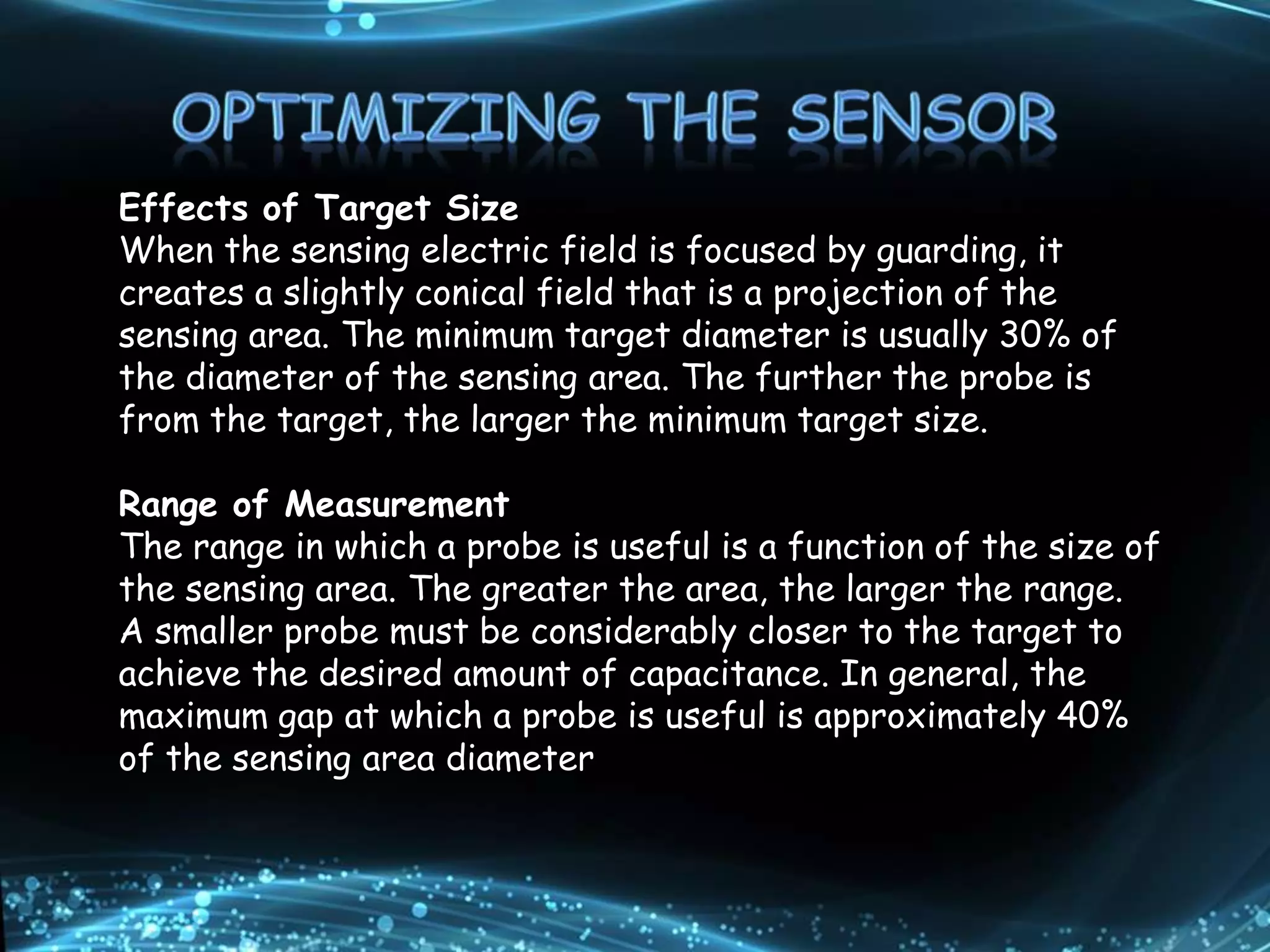 Effects of Target Size
When the sensing electric field is focused by guarding, it
creates a slightly conical field that is a projection of the
sensing area. The minimum target diameter is usually 30% of
the diameter of the sensing area. The further the probe is
from the target, the larger the minimum target size.
Range of Measurement
The range in which a probe is useful is a function of the size of
the sensing area. The greater the area, the larger the range.
A smaller probe must be considerably closer to the target to
achieve the desired amount of capacitance. In general, the
maximum gap at which a probe is useful is approximately 40%
of the sensing area diameter
 