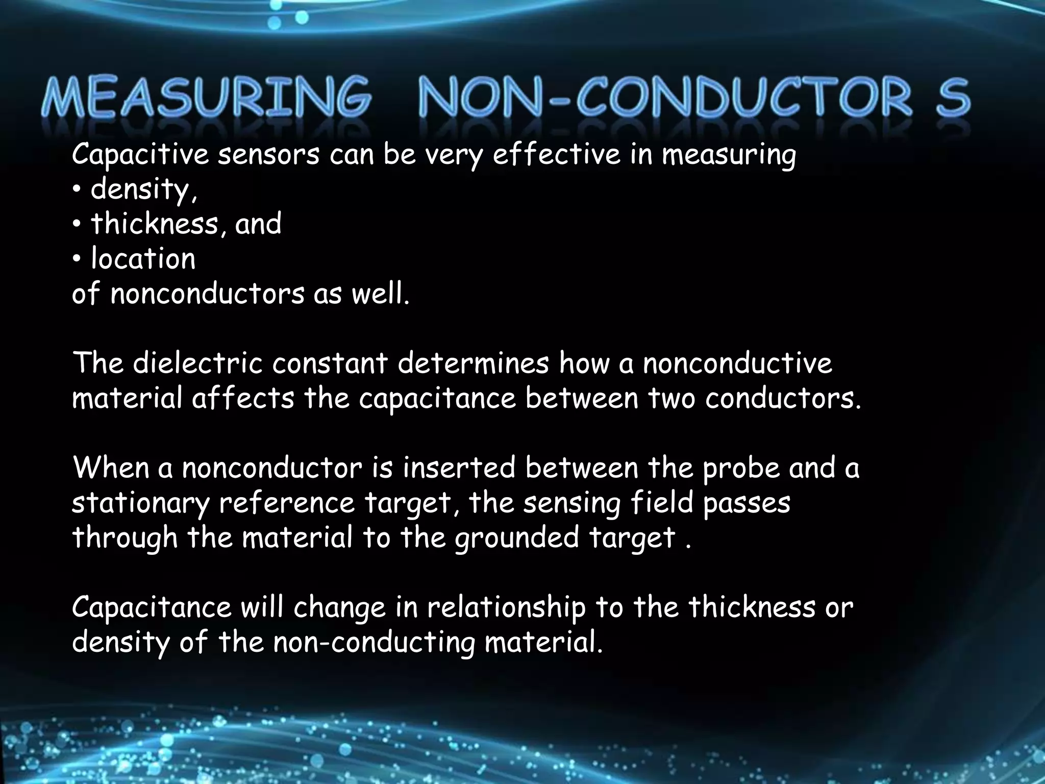 Capacitive sensors can be very effective in measuring
• density,
• thickness, and
• location
of nonconductors as well.
The dielectric constant determines how a nonconductive
material affects the capacitance between two conductors.
When a nonconductor is inserted between the probe and a
stationary reference target, the sensing field passes
through the material to the grounded target .
Capacitance will change in relationship to the thickness or
density of the non-conducting material.
 