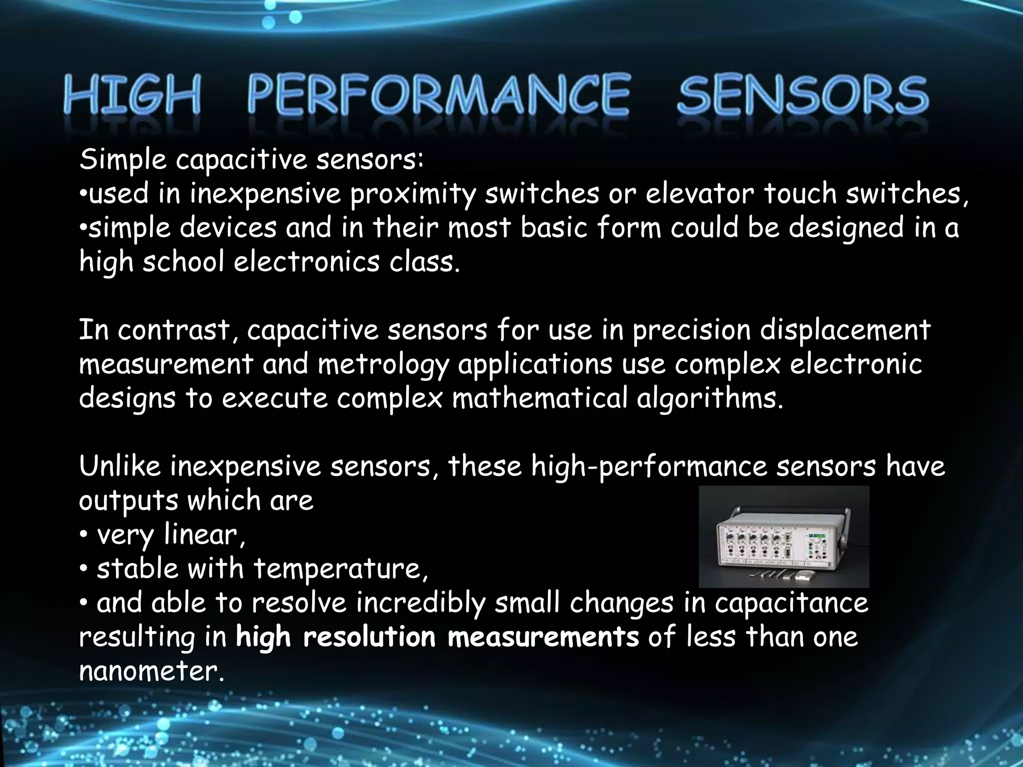 Simple capacitive sensors:
•used in inexpensive proximity switches or elevator touch switches,
•simple devices and in their most basic form could be designed in a
high school electronics class.
In contrast, capacitive sensors for use in precision displacement
measurement and metrology applications use complex electronic
designs to execute complex mathematical algorithms.
Unlike inexpensive sensors, these high-performance sensors have
outputs which are
• very linear,
• stable with temperature,
• and able to resolve incredibly small changes in capacitance
resulting in high resolution measurements of less than one
nanometer.
 