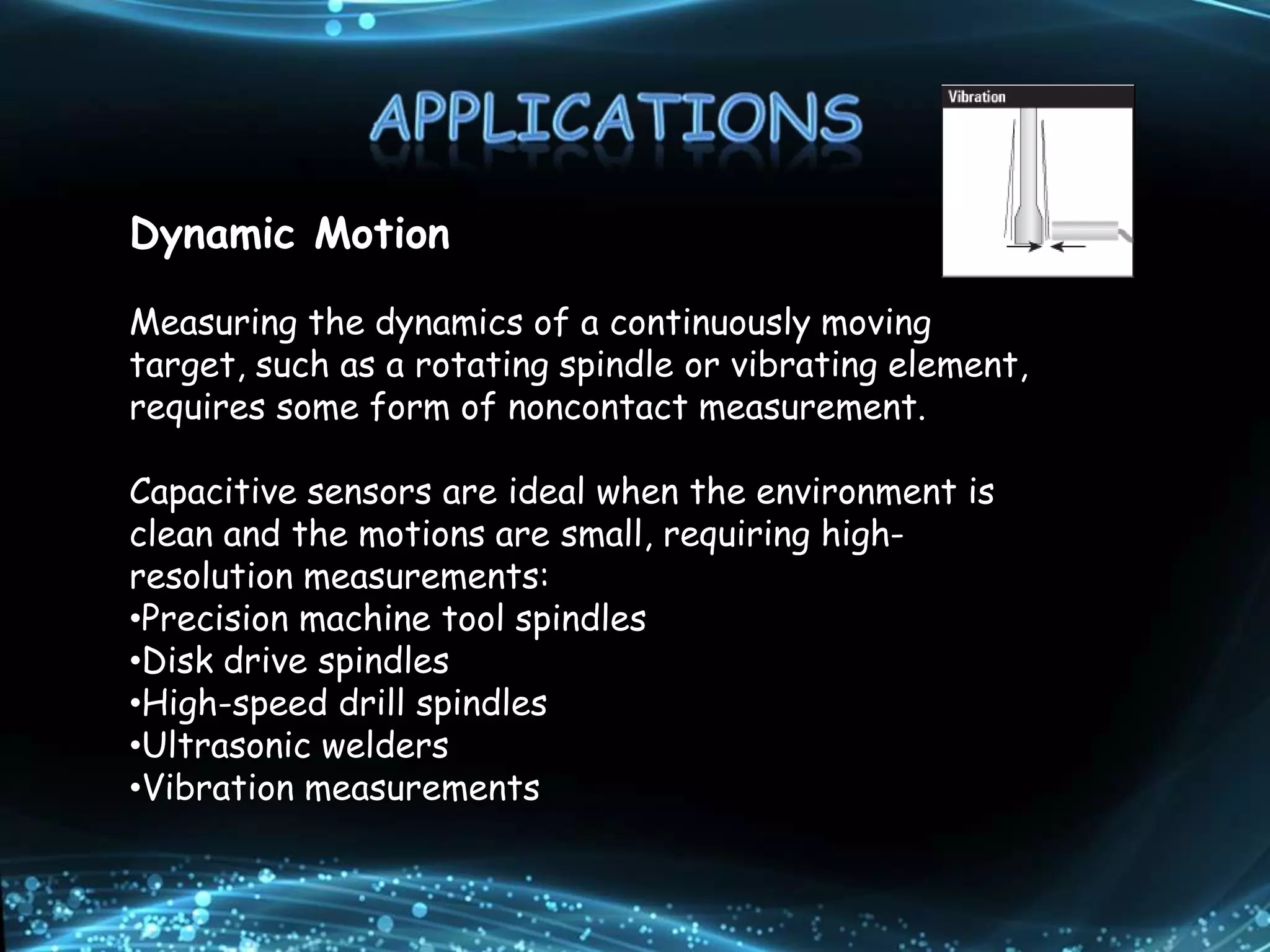 Dynamic Motion
Measuring the dynamics of a continuously moving
target, such as a rotating spindle or vibrating element,
requires some form of noncontact measurement.
Capacitive sensors are ideal when the environment is
clean and the motions are small, requiring high-
resolution measurements:
•Precision machine tool spindles
•Disk drive spindles
•High-speed drill spindles
•Ultrasonic welders
•Vibration measurements
 