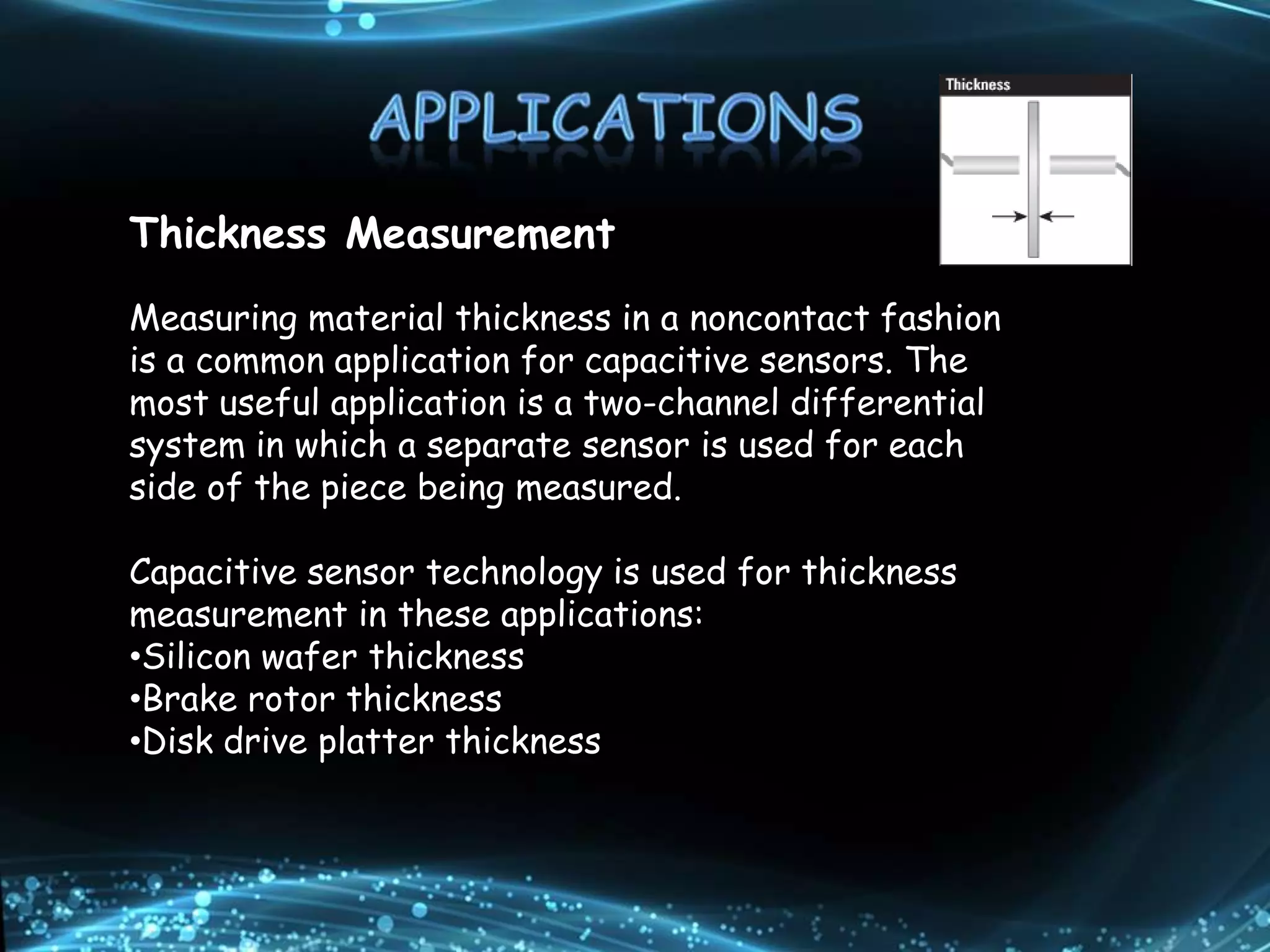 Thickness Measurement
Measuring material thickness in a noncontact fashion
is a common application for capacitive sensors. The
most useful application is a two-channel differential
system in which a separate sensor is used for each
side of the piece being measured.
Capacitive sensor technology is used for thickness
measurement in these applications:
•Silicon wafer thickness
•Brake rotor thickness
•Disk drive platter thickness
 