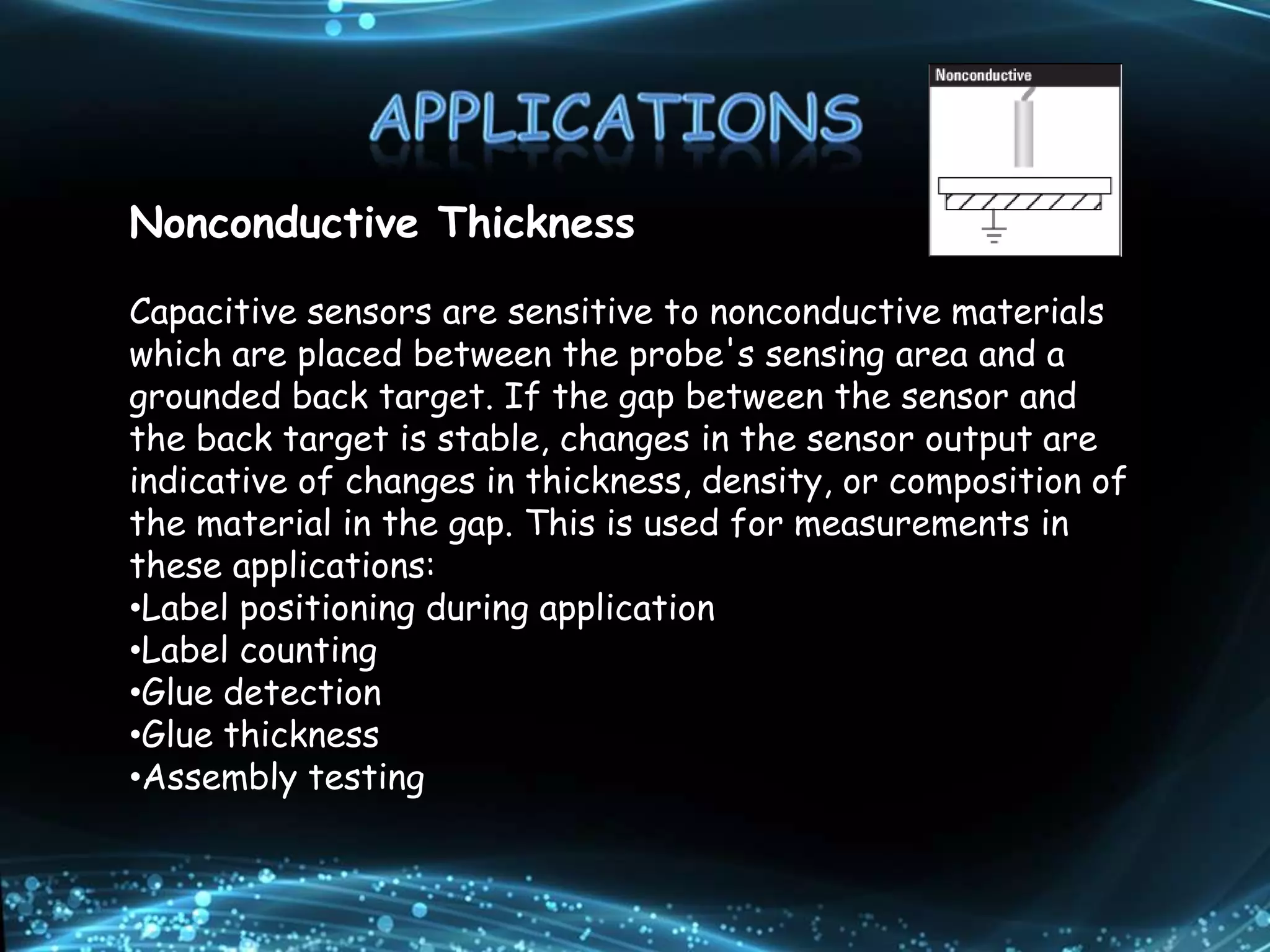 Nonconductive Thickness
Capacitive sensors are sensitive to nonconductive materials
which are placed between the probe's sensing area and a
grounded back target. If the gap between the sensor and
the back target is stable, changes in the sensor output are
indicative of changes in thickness, density, or composition of
the material in the gap. This is used for measurements in
these applications:
•Label positioning during application
•Label counting
•Glue detection
•Glue thickness
•Assembly testing
 