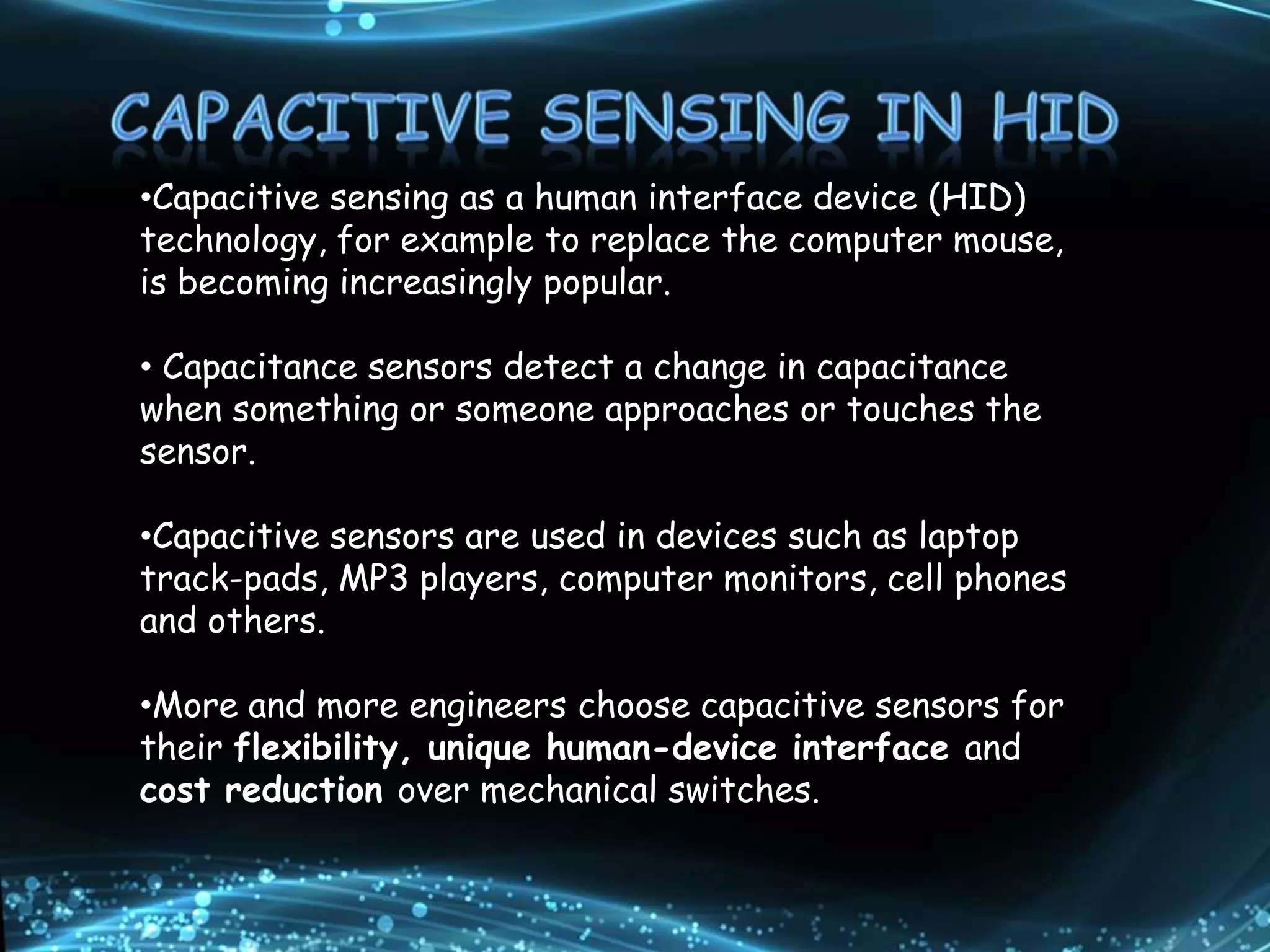 •Capacitive sensing as a human interface device (HID)
technology, for example to replace the computer mouse,
is becoming increasingly popular.
• Capacitance sensors detect a change in capacitance
when something or someone approaches or touches the
sensor.
•Capacitive sensors are used in devices such as laptop
track-pads, MP3 players, computer monitors, cell phones
and others.
•More and more engineers choose capacitive sensors for
their flexibility, unique human-device interface and
cost reduction over mechanical switches.
 