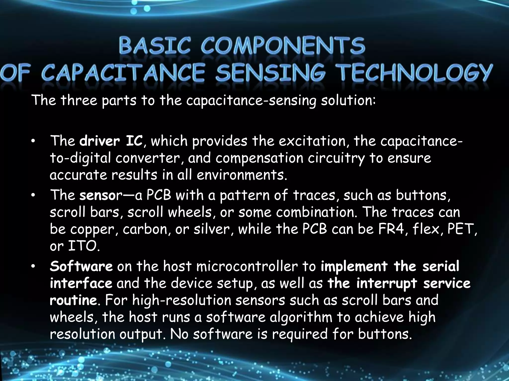 The three parts to the capacitance-sensing solution:
• The driver IC, which provides the excitation, the capacitance-
to-digital converter, and compensation circuitry to ensure
accurate results in all environments.
• The sensor—a PCB with a pattern of traces, such as buttons,
scroll bars, scroll wheels, or some combination. The traces can
be copper, carbon, or silver, while the PCB can be FR4, flex, PET,
or ITO.
• Software on the host microcontroller to implement the serial
interface and the device setup, as well as the interrupt service
routine. For high-resolution sensors such as scroll bars and
wheels, the host runs a software algorithm to achieve high
resolution output. No software is required for buttons.
 