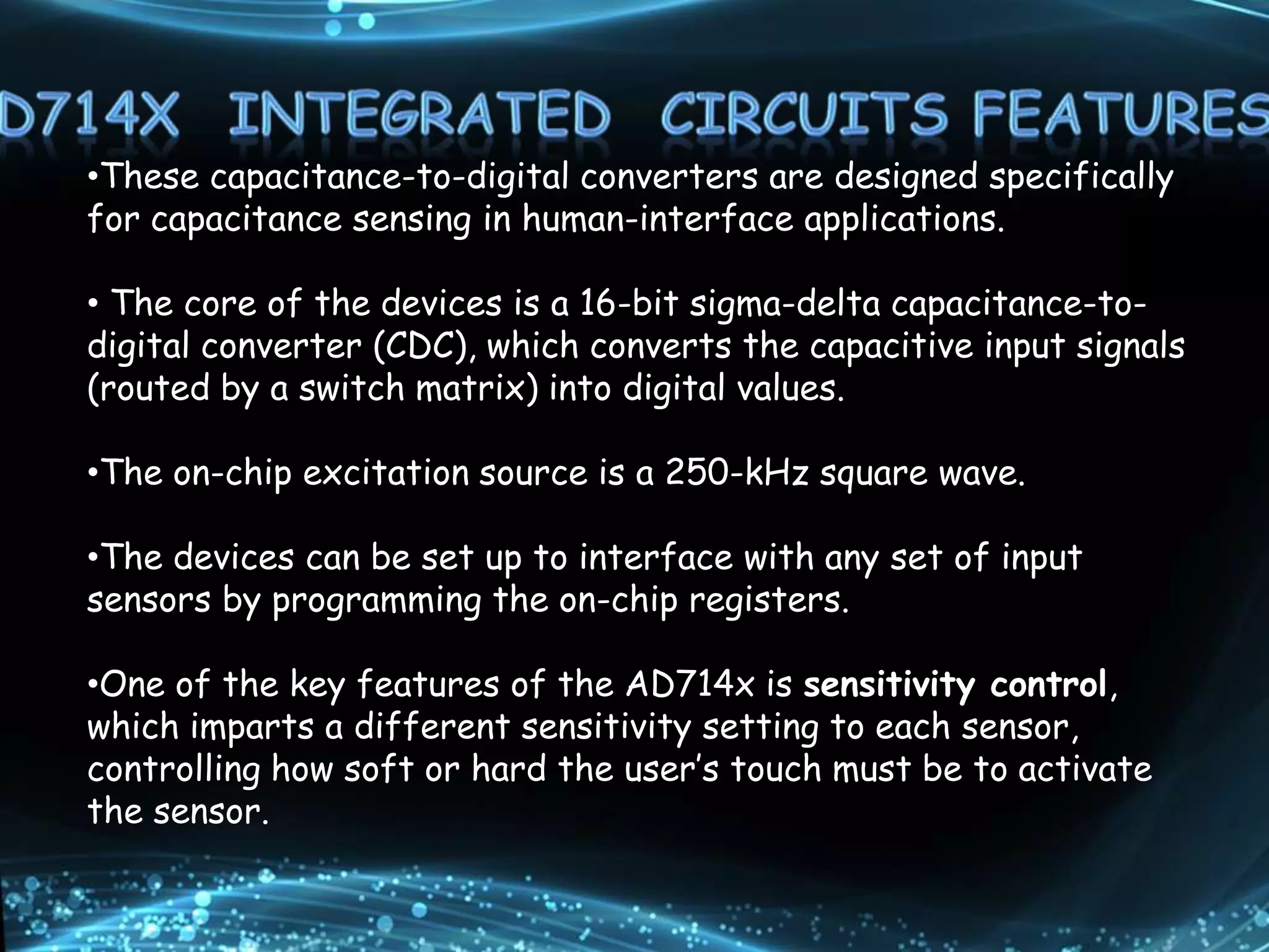 •These capacitance-to-digital converters are designed specifically
for capacitance sensing in human-interface applications.
• The core of the devices is a 16-bit sigma-delta capacitance-to-
digital converter (CDC), which converts the capacitive input signals
(routed by a switch matrix) into digital values.
•The on-chip excitation source is a 250-kHz square wave.
•The devices can be set up to interface with any set of input
sensors by programming the on-chip registers.
•One of the key features of the AD714x is sensitivity control,
which imparts a different sensitivity setting to each sensor,
controlling how soft or hard the user’s touch must be to activate
the sensor.
 