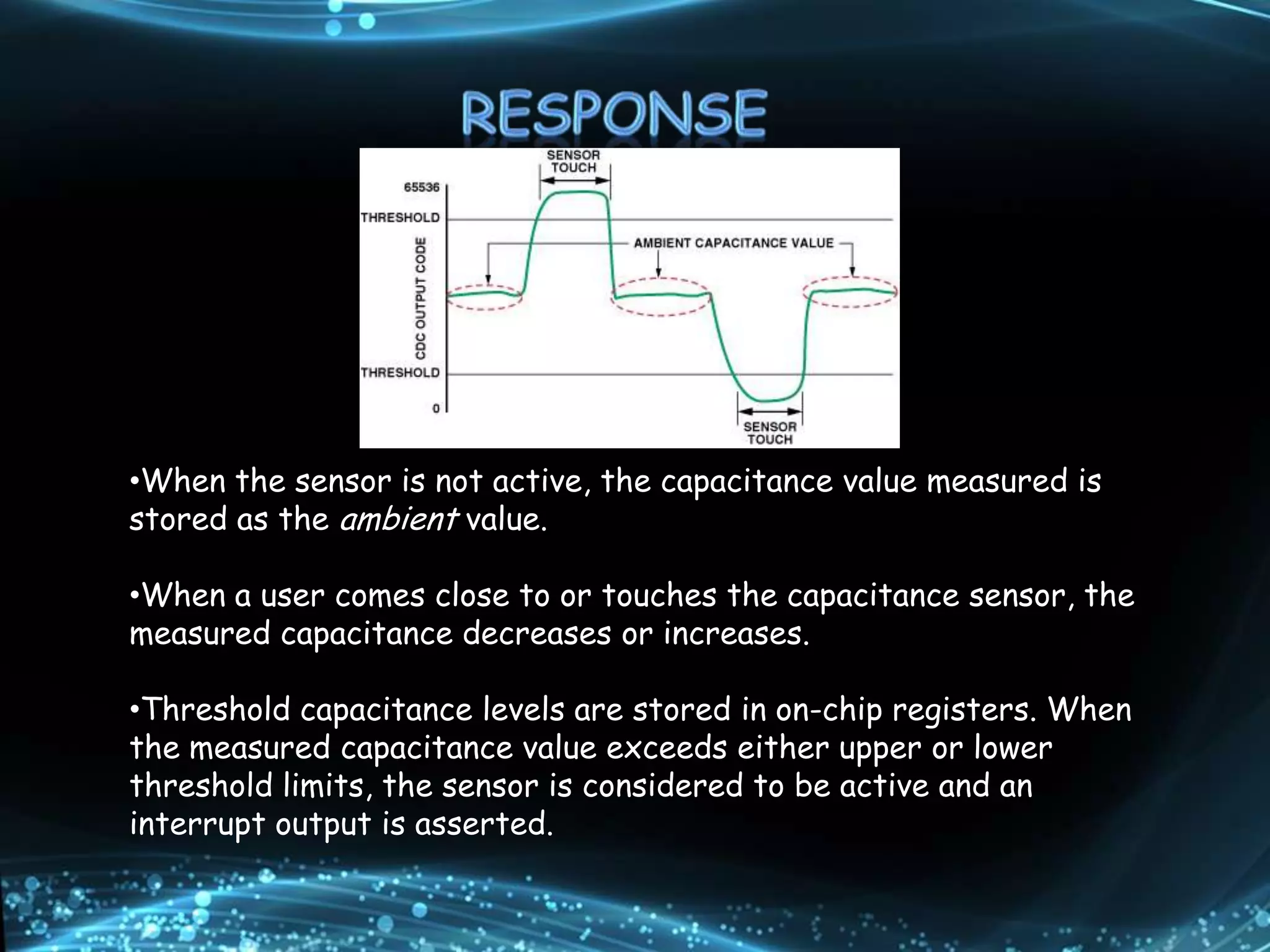 •When the sensor is not active, the capacitance value measured is
stored as the ambient value.
•When a user comes close to or touches the capacitance sensor, the
measured capacitance decreases or increases.
•Threshold capacitance levels are stored in on-chip registers. When
the measured capacitance value exceeds either upper or lower
threshold limits, the sensor is considered to be active and an
interrupt output is asserted.
 