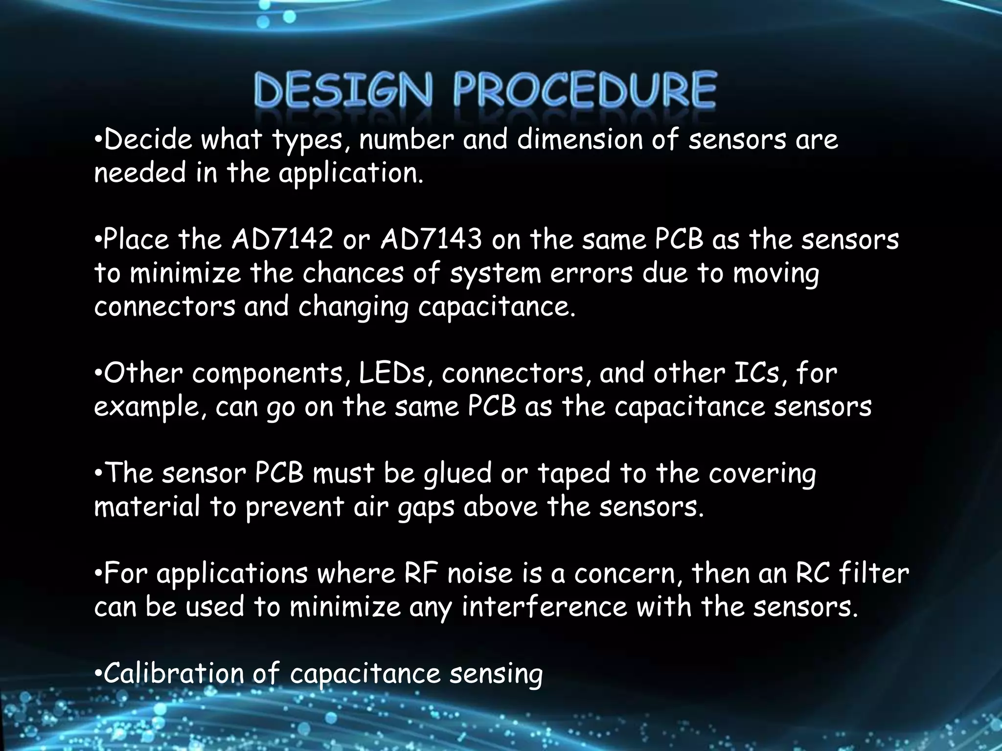 •Decide what types, number and dimension of sensors are
needed in the application.
•Place the AD7142 or AD7143 on the same PCB as the sensors
to minimize the chances of system errors due to moving
connectors and changing capacitance.
•Other components, LEDs, connectors, and other ICs, for
example, can go on the same PCB as the capacitance sensors
•The sensor PCB must be glued or taped to the covering
material to prevent air gaps above the sensors.
•For applications where RF noise is a concern, then an RC filter
can be used to minimize any interference with the sensors.
•Calibration of capacitance sensing
 