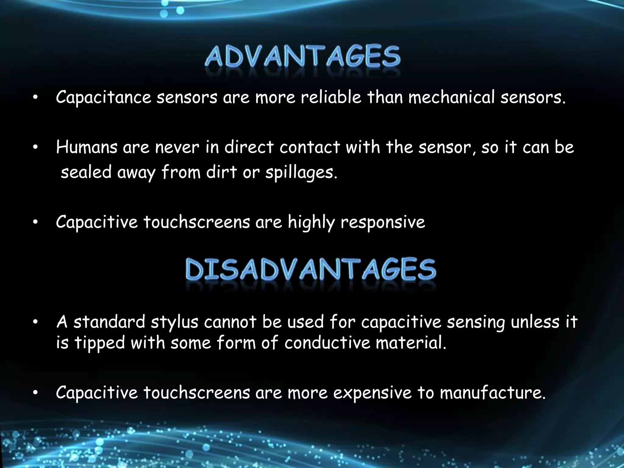 • Capacitance sensors are more reliable than mechanical sensors.
• Humans are never in direct contact with the sensor, so it can be
sealed away from dirt or spillages.
• Capacitive touchscreens are highly responsive
• A standard stylus cannot be used for capacitive sensing unless it
is tipped with some form of conductive material.
• Capacitive touchscreens are more expensive to manufacture.
 