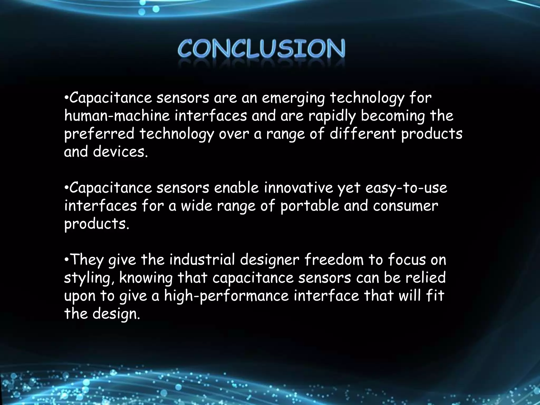 •Capacitance sensors are an emerging technology for
human-machine interfaces and are rapidly becoming the
preferred technology over a range of different products
and devices.
•Capacitance sensors enable innovative yet easy-to-use
interfaces for a wide range of portable and consumer
products.
•They give the industrial designer freedom to focus on
styling, knowing that capacitance sensors can be relied
upon to give a high-performance interface that will fit
the design.
 