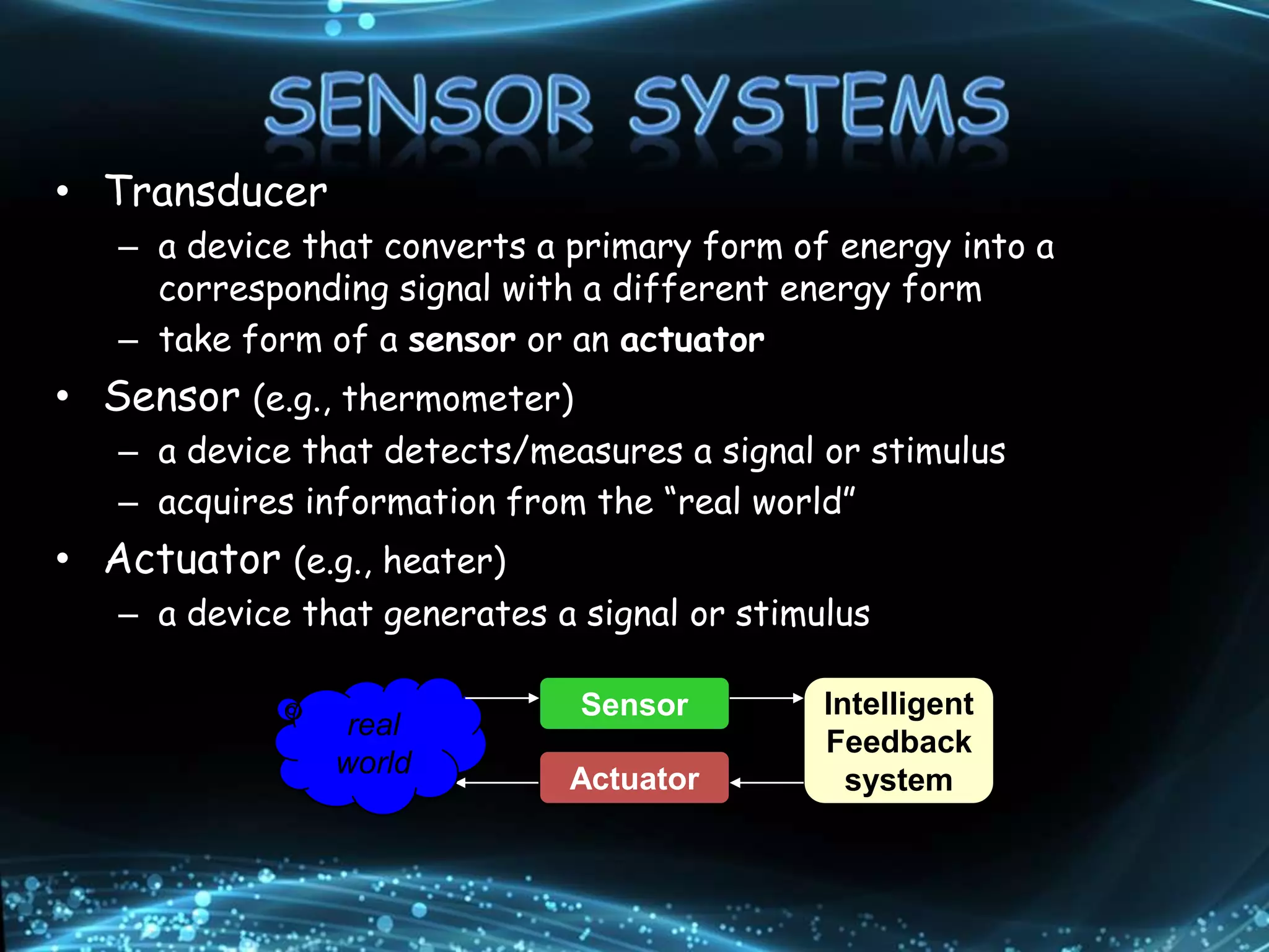 • Transducer
– a device that converts a primary form of energy into a
corresponding signal with a different energy form
– take form of a sensor or an actuator
• Sensor (e.g., thermometer)
– a device that detects/measures a signal or stimulus
– acquires information from the “real world”
• Actuator (e.g., heater)
– a device that generates a signal or stimulus
real
world
Sensor
Actuator
Intelligent
Feedback
system
 
