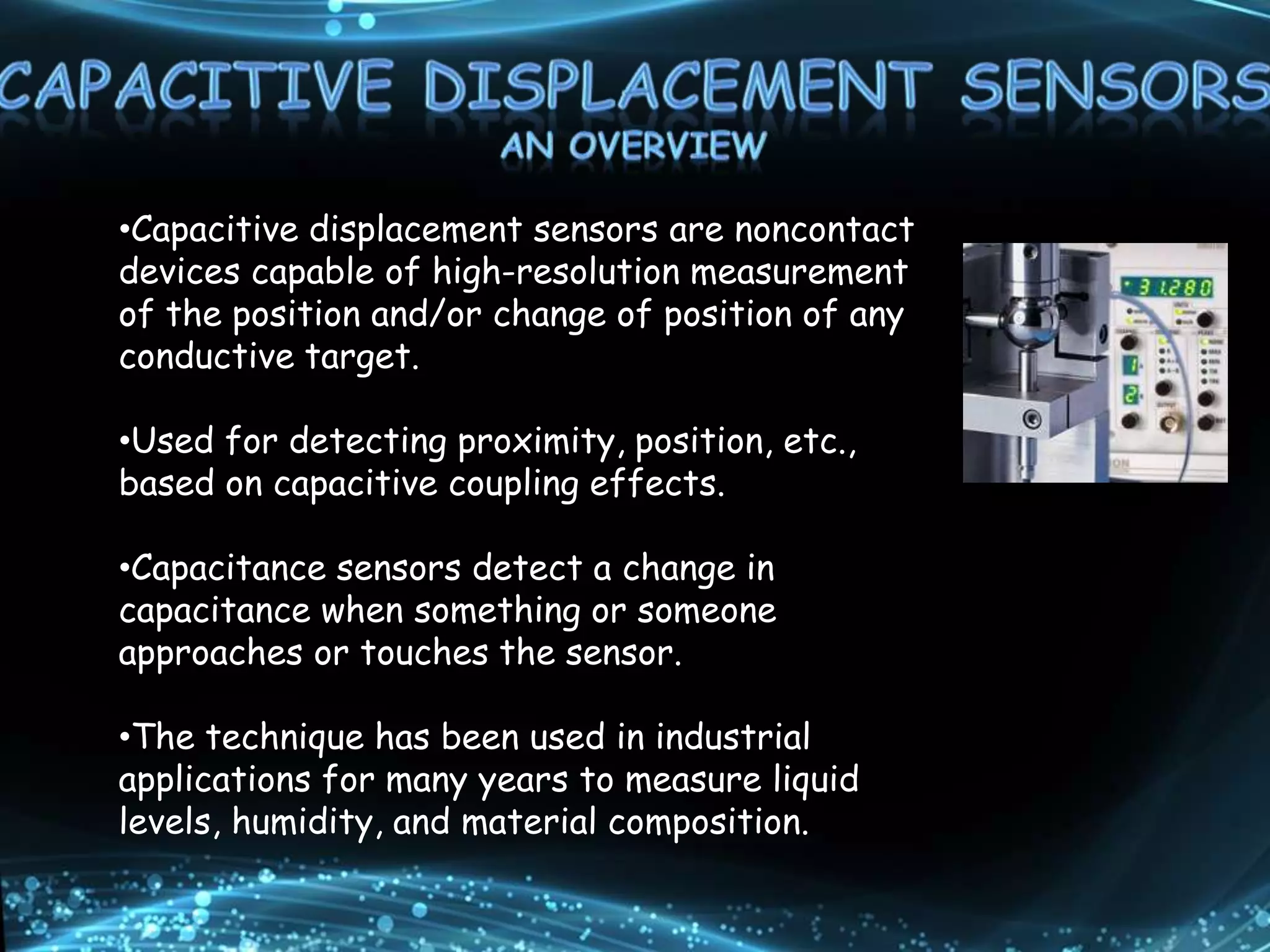 •Capacitive displacement sensors are noncontact
devices capable of high-resolution measurement
of the position and/or change of position of any
conductive target.
•Used for detecting proximity, position, etc.,
based on capacitive coupling effects.
•Capacitance sensors detect a change in
capacitance when something or someone
approaches or touches the sensor.
•The technique has been used in industrial
applications for many years to measure liquid
levels, humidity, and material composition.
 
