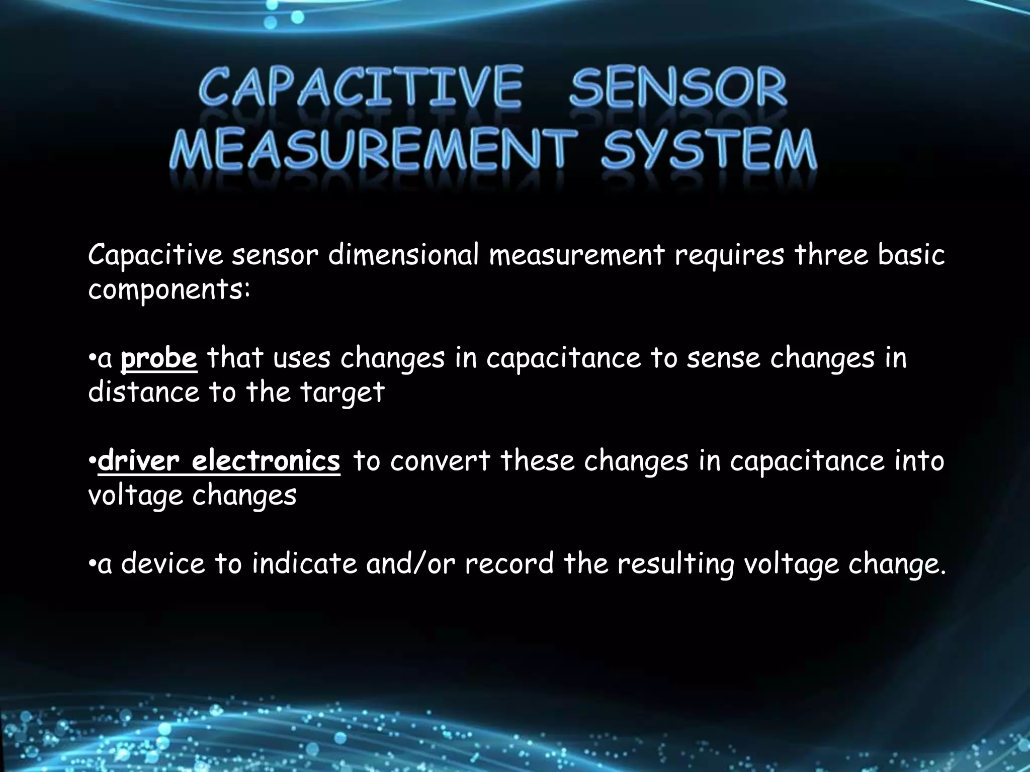 Capacitive sensor dimensional measurement requires three basic
components:
•a probe that uses changes in capacitance to sense changes in
distance to the target
•driver electronics to convert these changes in capacitance into
voltage changes
•a device to indicate and/or record the resulting voltage change.
 
