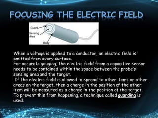 When a voltage is applied to a conductor, an electric field is
emitted from every surface.
For accurate gauging, the electric field from a capacitive sensor
needs to be contained within the space between the probe’s
sensing area and the target.
If the electric field is allowed to spread to other items or other
areas on the target, then a change in the position of the other
item will be measured as a change in the position of the target.
To prevent this from happening, a technique called guarding is
used.
 
