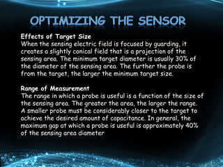 Effects of Target Size
When the sensing electric field is focused by guarding, it
creates a slightly conical field that is a projection of the
sensing area. The minimum target diameter is usually 30% of
the diameter of the sensing area. The further the probe is
from the target, the larger the minimum target size.
Range of Measurement
The range in which a probe is useful is a function of the size of
the sensing area. The greater the area, the larger the range.
A smaller probe must be considerably closer to the target to
achieve the desired amount of capacitance. In general, the
maximum gap at which a probe is useful is approximately 40%
of the sensing area diameter
 