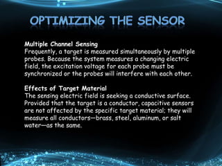 Figure 10.
Nonconduct
ors can be
measured
by passing
the electric
field through
them to a
stationary
conductive
target
behind
Multiple Channel Sensing
Frequently, a target is measured simultaneously by multiple
probes. Because the system measures a changing electric
field, the excitation voltage for each probe must be
synchronized or the probes will interfere with each other.
Effects of Target Material
The sensing electric field is seeking a conductive surface.
Provided that the target is a conductor, capacitive sensors
are not affected by the specific target material; they will
measure all conductors—brass, steel, aluminum, or salt
water—as the same.
 
