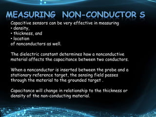 Capacitive sensors can be very effective in measuring
• density,
• thickness, and
• location
of nonconductors as well.
The dielectric constant determines how a nonconductive
material affects the capacitance between two conductors.
When a nonconductor is inserted between the probe and a
stationary reference target, the sensing field passes
through the material to the grounded target .
Capacitance will change in relationship to the thickness or
density of the non-conducting material.
 