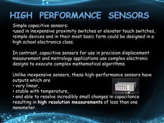Simple capacitive sensors:
•used in inexpensive proximity switches or elevator touch switches,
•simple devices and in their most basic form could be designed in a
high school electronics class.
In contrast, capacitive sensors for use in precision displacement
measurement and metrology applications use complex electronic
designs to execute complex mathematical algorithms.
Unlike inexpensive sensors, these high-performance sensors have
outputs which are
• very linear,
• stable with temperature,
• and able to resolve incredibly small changes in capacitance
resulting in high resolution measurements of less than one
nanometer.
 