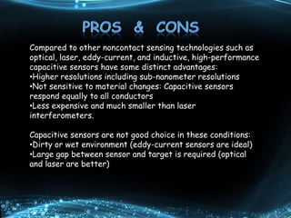 Compared to other noncontact sensing technologies such as
optical, laser, eddy-current, and inductive, high-performance
capacitive sensors have some distinct advantages:
•Higher resolutions including sub-nanometer resolutions
•Not sensitive to material changes: Capacitive sensors
respond equally to all conductors
•Less expensive and much smaller than laser
interferometers.
Capacitive sensors are not good choice in these conditions:
•Dirty or wet environment (eddy-current sensors are ideal)
•Large gap between sensor and target is required (optical
and laser are better)
 