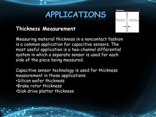 Thickness Measurement
Measuring material thickness in a noncontact fashion
is a common application for capacitive sensors. The
most useful application is a two-channel differential
system in which a separate sensor is used for each
side of the piece being measured.
Capacitive sensor technology is used for thickness
measurement in these applications:
•Silicon wafer thickness
•Brake rotor thickness
•Disk drive platter thickness
 