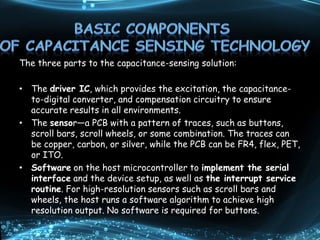 The three parts to the capacitance-sensing solution:
• The driver IC, which provides the excitation, the capacitance-
to-digital converter, and compensation circuitry to ensure
accurate results in all environments.
• The sensor—a PCB with a pattern of traces, such as buttons,
scroll bars, scroll wheels, or some combination. The traces can
be copper, carbon, or silver, while the PCB can be FR4, flex, PET,
or ITO.
• Software on the host microcontroller to implement the serial
interface and the device setup, as well as the interrupt service
routine. For high-resolution sensors such as scroll bars and
wheels, the host runs a software algorithm to achieve high
resolution output. No software is required for buttons.
 