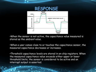 •When the sensor is not active, the capacitance value measured is
stored as the ambient value.
•When a user comes close to or touches the capacitance sensor, the
measured capacitance decreases or increases.
•Threshold capacitance levels are stored in on-chip registers. When
the measured capacitance value exceeds either upper or lower
threshold limits, the sensor is considered to be active and an
interrupt output is asserted.
 
