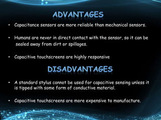 • Capacitance sensors are more reliable than mechanical sensors.
• Humans are never in direct contact with the sensor, so it can be
sealed away from dirt or spillages.
• Capacitive touchscreens are highly responsive
• A standard stylus cannot be used for capacitive sensing unless it
is tipped with some form of conductive material.
• Capacitive touchscreens are more expensive to manufacture.
 