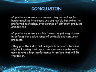•Capacitance sensors are an emerging technology for
human-machine interfaces and are rapidly becoming the
preferred technology over a range of different products
and devices.
•Capacitance sensors enable innovative yet easy-to-use
interfaces for a wide range of portable and consumer
products.
•They give the industrial designer freedom to focus on
styling, knowing that capacitance sensors can be relied
upon to give a high-performance interface that will fit
the design.
 