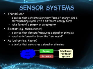 • Transducer
– a device that converts a primary form of energy into a
corresponding signal with a different energy form
– take form of a sensor or an actuator
• Sensor (e.g., thermometer)
– a device that detects/measures a signal or stimulus
– acquires information from the “real world”
• Actuator (e.g., heater)
– a device that generates a signal or stimulus
real
world
Sensor
Actuator
Intelligent
Feedback
system
 