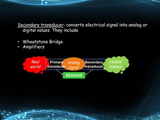 Secondary transducer: converts electrical signal into analog or
digital values. They include
• Wheatstone Bridge
• Amplifiers
Real
world
Analog
signal
Primary
transducer
Secondary
transducer
SENSOR
Usable
Values
 
