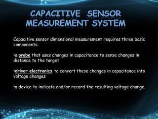Capacitive sensor dimensional measurement requires three basic
components:
•a probe that uses changes in capacitance to sense changes in
distance to the target
•driver electronics to convert these changes in capacitance into
voltage changes
•a device to indicate and/or record the resulting voltage change.
 