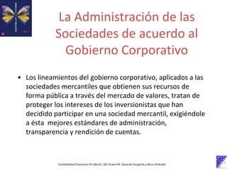 La Administración de las
Sociedades de acuerdo al
Gobierno Corporativo
Contabilidad Financiera 6º edición. Mc Graw-Hill. Gerardo Guajardo y Nora Andrade
• Los lineamientos del gobierno corporativo, aplicados a las
sociedades mercantiles que obtienen sus recursos de
forma pública a través del mercado de valores, tratan de
proteger los intereses de los inversionistas que han
decidido participar en una sociedad mercantil, exigiéndole
a ésta mejores estándares de administración,
transparencia y rendición de cuentas.
 