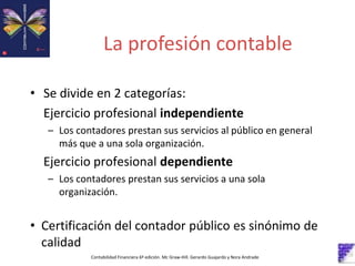 La profesión contable
Contabilidad Financiera 6º edición. Mc Graw-Hill. Gerardo Guajardo y Nora Andrade
• Se divide en 2 categorías:
Ejercicio profesional independiente
– Los contadores prestan sus servicios al público en general
más que a una sola organización.
Ejercicio profesional dependiente
– Los contadores prestan sus servicios a una sola
organización.
• Certificación del contador público es sinónimo de
calidad
 