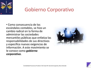 Gobierno Corporativo
• Como consecuencia de los
escándalos contables, se hizo un
cambio radical en la forma de
administrar las sociedades
mercantiles públicas que enfatiza las
responsabilidades de sus directivos
y especifica nuevas exigencias de
información. A este movimiento se
le conoce como gobierno
corporativo.
Contabilidad Financiera 6º edición. Mc Graw-Hill. Gerardo Guajardo y Nora Andrade
 