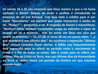 Os versos 24 e 25 nos mostram que Deus mostro o que o rei havia
sonhado a Daniel. Depois da visão o profeta é introduzido na
presença do rei por Arioque. Este leva todo o crédito para si por
haver “descoberto” um homem que podia interpretar o sonho do
rei. “Podes?” – perguntou o rei. A resposta de Daniel é maravilhosa:
“Nenhum sábio, nenhum encantador, mago ou adivinho é capaz de
revelar ao rei o mistério... mas há existe um Deus nos céus que
revela os mistérios.” – Vs. 27-28. O verso 28 vai um pouco além: “...o
que acontecerá nos últimos dias”. Ao ouvirmos a expressão “últimos
dias” nossos corações ficam alertas. A Bíblia usa frequentemente
esta expressão para se referir ao período entre o nascimento de
Cristo e o fim de todas as coisas. Não é usada para se referir aos
últimos dias de Cristo na Terra, mas aos últimos dias da Humanidade
na Terra. O sonho revela um período da história em que estamos
vivendo hoje!
 