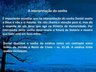 A interpretação do sonho
É importante ressaltar que na interpretação do sonho Daniel exalta
a Deus e não a si mesmo. Ele não chama a atenção para si, mas diz
a respeito de um Deus que age na história da Humanidade. Por
intermédio deste sonho Deus revela o futuro da história e mostra
que tudo está em Suas mãos.
Daniel descreve o sonho da estátua como um contraste entre
reinos do mundo e Reino de Cristo – vs. 31-36. A estátua tinha
quatro destaques:
 