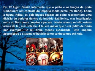 Em 2º lugar: Daniel interpreta que o peito e os braços de prata
simbolizam um controle do império medo-persa (rei Dario). Como
a figura indica, os dois braços ligados ao peito representam uma
divisão de poderes dentro do império Babilônico, mas interligados
entre si. Dois povos: medos e persas. Neste reino o rei não estava
acima da lei, mas sob ela. A lei era maior que o rei (edito de Dario
por exemplo). O rei tinha menos autoridade. Este império
aperfeiçoou o Sistema tributário como conhecemos até hoje.
 