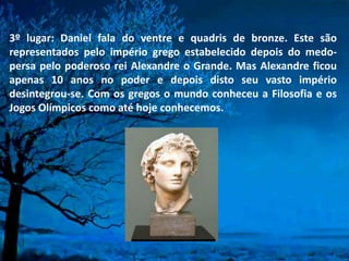 3º lugar: Daniel fala do ventre e quadris de bronze. Este são
representados pelo império grego estabelecido depois do medo-
persa pelo poderoso rei Alexandre o Grande. Mas Alexandre ficou
apenas 10 anos no poder e depois disto seu vasto império
desintegrou-se. Com os gregos o mundo conheceu a Filosofia e os
Jogos Olímpicos como até hoje conhecemos.
 
