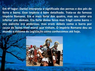 Em 4º lugar: Daniel interpreta o significado das pernas e dos pés de
ferro e barro. Esse império é bem detalhado. Trata-se do famoso
império Romano. Era o mais forte dos quatro, mas seu valor era
inferior aos demais. Era forte domo ferro mas frágil como barro –
seu exército era poderoso, mas eram débeis como o barro por
causa do baixo nível moral que tinham. O império Romano deu ao
mundo o sistema de Legislação como conhecemos até hoje.
 
