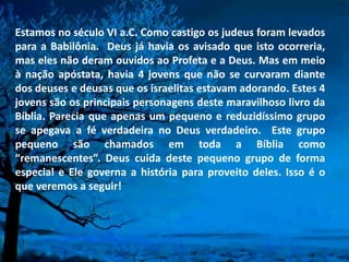 Estamos no século VI a.C. Como castigo os judeus foram levados
para a Babilônia. Deus já havia os avisado que isto ocorreria,
mas eles não deram ouvidos ao Profeta e a Deus. Mas em meio
à nação apóstata, havia 4 jovens que não se curvaram diante
dos deuses e deusas que os israelitas estavam adorando. Estes 4
jovens são os principais personagens deste maravilhoso livro da
Bíblia. Parecia que apenas um pequeno e reduzidíssimo grupo
se apegava a fé verdadeira no Deus verdadeiro. Este grupo
pequeno são chamados em toda a Bíblia como
“remanescentes”. Deus cuida deste pequeno grupo de forma
especial e Ele governa a história para proveito deles. Isso é o
que veremos a seguir!
 