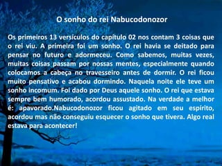 O sonho do rei Nabucodonozor
Os primeiros 13 versículos do capítulo 02 nos contam 3 coisas que
o rei viu. A primeira foi um sonho. O rei havia se deitado para
pensar no futuro e adormeceu. Como sabemos, muitas vezes,
muitas coisas passam por nossas mentes, especialmente quando
colocamos a cabeça no travesseiro antes de dormir. O rei ficou
muito pensativo e acabou dormindo. Naquela noite ele teve um
sonho incomum. Foi dado por Deus aquele sonho. O rei que estava
sempre bem humorado, acordou assustado. Na verdade a melhor
é: apavorado.Nabucodonozor ficou agitado em seu espírito,
acordou mas não conseguiu esquecer o sonho que tivera. Algo real
estava para acontecer!
 