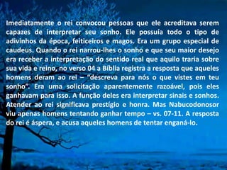 Imediatamente o rei convocou pessoas que ele acreditava serem
capazes de interpretar seu sonho. Ele possuía todo o tipo de
adivinhos da época, feiticeiros e magos. Era um grupo especial de
caudeus. Quando o rei narrou-lhes o sonho e que seu maior desejo
era receber a interpretação do sentido real que aquilo traria sobre
sua vida e reino, no verso 04 a Bíblia registra a resposta que aqueles
homens deram ao rei – “descreva para nós o que vistes em teu
sonho”. Era uma solicitação aparentemente razoável, pois eles
ganhavam para isso. A função deles era interpretar sinais e sonhos.
Atender ao rei significava prestígio e honra. Mas Nabucodonosor
viu apenas homens tentando ganhar tempo – vs. 07-11. A resposta
do rei é áspera, e acusa aqueles homens de tentar enganá-lo.
 