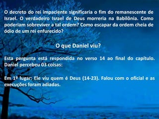 O decreto do rei impaciente significaria o fim do remanescente de
Israel. O verdadeiro Israel de Deus morreria na Babilônia. Como
poderiam sobreviver a tal ordem? Como escapar da ordem cheia de
ódio de um rei enfurecido?
O que Daniel viu?
Esta pergunta está respondida no verso 14 ao final do capítulo.
Daniel percebeu 03 coisas:
Em 1º lugar: Ele viu quem é Deus (14-23). Falou com o oficial e as
execuções foram adiadas.
 