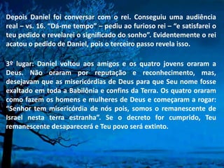 Depois Daniel foi conversar com o rei. Conseguiu uma audiência
real – vs. 16. “Dá-me tempo” – pediu ao furioso rei – “e satisfarei o
teu pedido e revelarei o significado do sonho”. Evidentemente o rei
acatou o pedido de Daniel, pois o terceiro passo revela isso.
3º lugar: Daniel voltou aos amigos e os quatro jovens oraram a
Deus. Não oraram por reputação e reconhecimento, mas,
desejavam que as misericórdias de Deus para que Seu nome fosse
exaltado em toda a Babilônia e confins da Terra. Os quatro oraram
como fazem os homens e mulheres de Deus e começaram a rogar:
“Senhor tem misericórdia de nós pois, somos o remanescente de
Israel nesta terra estranha”. Se o decreto for cumprido, Teu
remanescente desaparecerá e Teu povo será extinto.
 