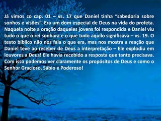 Já vimos co cap. 01 – vs. 17 que Daniel tinha “sabedoria sobre
sonhos e visões”. Era um dom especial de Deus na vida do profeta.
Naquela noite a oração daqueles jovens foi respondida e Daniel viu
tudo o que o rei sonhara e o que tudo aquilo significava – vs. 19. O
texto bíblico não nos fala o que era, mas nos mostra a reação que
Daniel teve ao receber de Deus a interpretação – Ele explodiu em
louvores a Deus! Ele havia recebido a resposta que tanto precisava.
Com isso podemos ver claramente os propósitos de Deus e como o
Senhor Gracioso, Sábio e Poderoso!
 