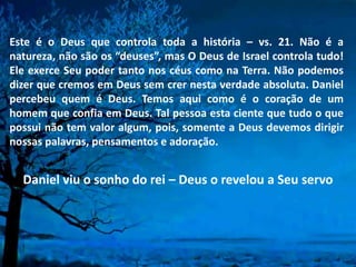 Este é o Deus que controla toda a história – vs. 21. Não é a
natureza, não são os “deuses”, mas O Deus de Israel controla tudo!
Ele exerce Seu poder tanto nos céus como na Terra. Não podemos
dizer que cremos em Deus sem crer nesta verdade absoluta. Daniel
percebeu quem é Deus. Temos aqui como é o coração de um
homem que confia em Deus. Tal pessoa esta ciente que tudo o que
possui não tem valor algum, pois, somente a Deus devemos dirigir
nossas palavras, pensamentos e adoração.
Daniel viu o sonho do rei – Deus o revelou a Seu servo
 
